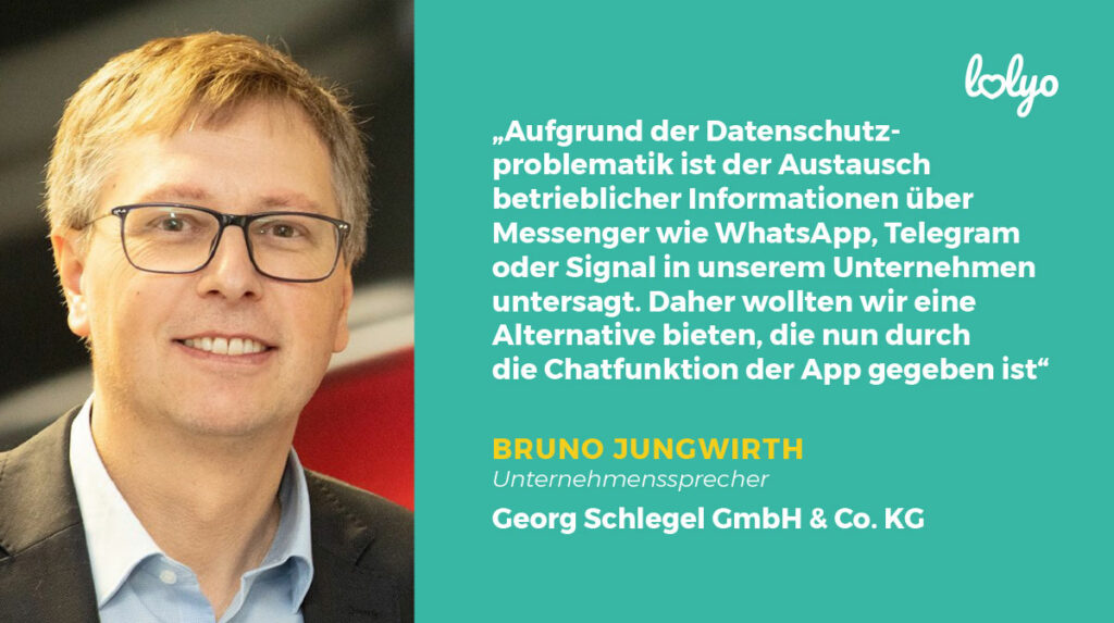 SCHLEGEL Mitarbeiter-App Zitat aus dem Interview mit Bruno Jungwirth - Aufgrund der Datenschutzproblematik ist der Austausch bertieblicher Informationen über Messenger wie WhatsApp, Telegram oder Signal in unserem Unternehmen untersagt. Daher wollten wir eine Alternative bieten, die nun durch die Chatfunktion der Mitabreiter-App gegeben ist. 