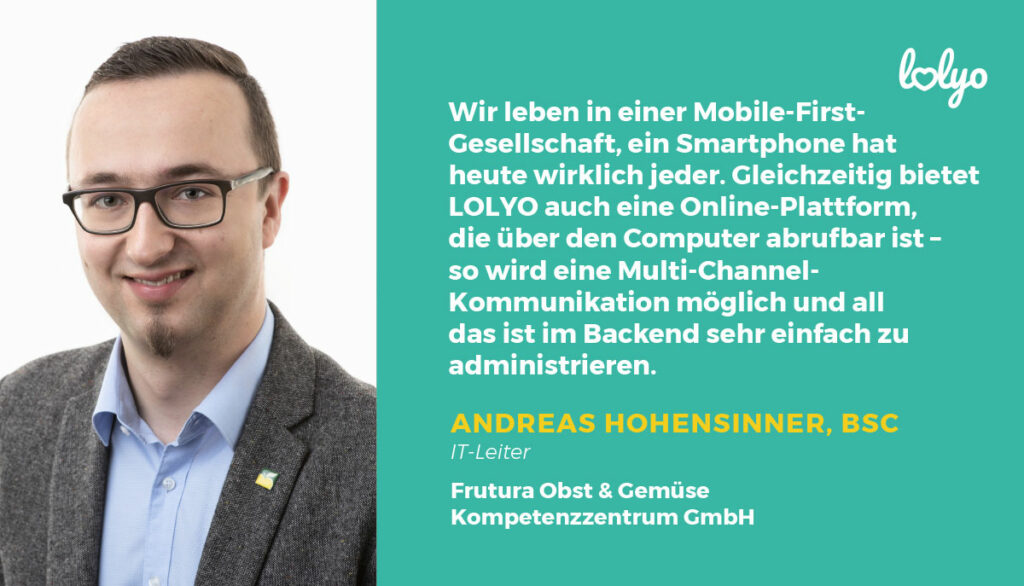 „Für den Start der App haben wir vorab Test-User gesucht und dadurch wertvolles Feedback erhalten, sodass wir bereits wenige Wochen nach der finalen App-Einführung knapp 67 % der Mitarbeitenden und einen Großteil der Erziehungsstellen von der Nutzung der App überzeugen konnten.“ – Domna Meo, Assistentin der Geschäftsfuehrung der MUTABOR – Mensch & Entwicklungs gGmbH „Wir leben in einer Mobile-First-Gesellschaft, ein Smartphone hat heute wirklich jeder. Gleichzeitig bietet LOLYO auch eine Online-Plattform, die über den Computer abrufbar ist – so wird eine Multi-Channel-Kommunikation möglich und all das ist im Backend sehr einfach zu administrieren“- Andreas Hohensinner, BSc, IT-Leiter bei Frutura Obst & Gemüse Kompetenzzentrum GmbH