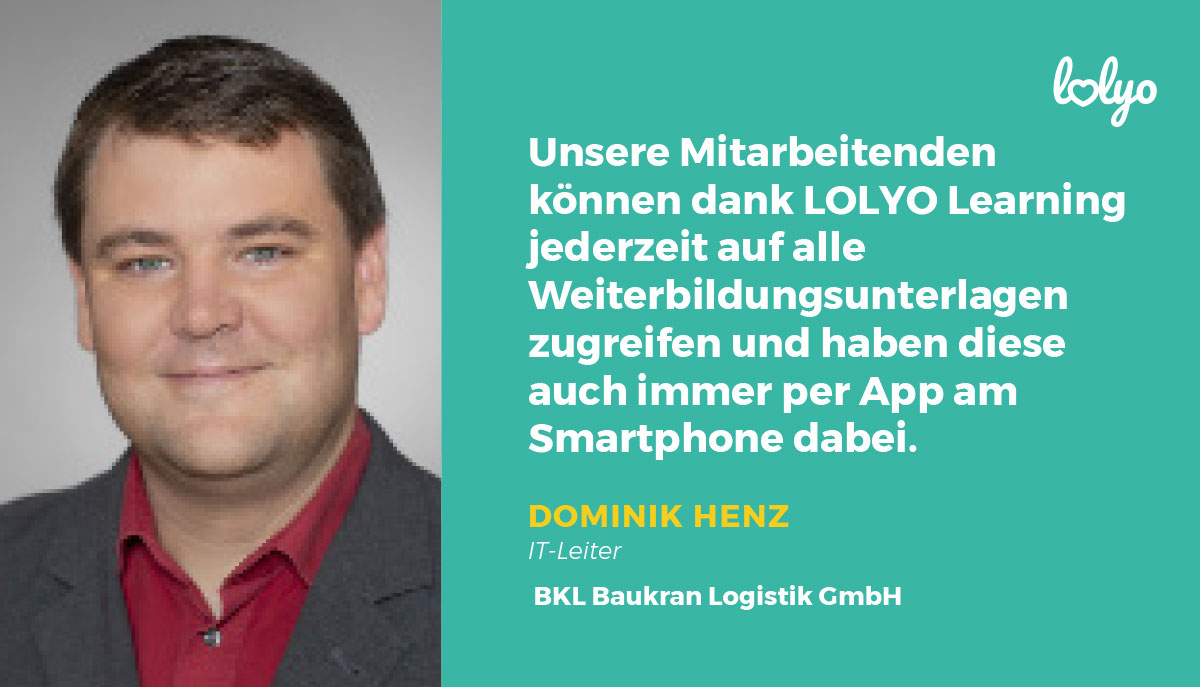 „Unsere Mitarbeitenden können dank LOLYO Learning jederzeit auf alle Weiterbildungsunterlagen zugreifen und haben diese auch immer per App am Smartphone dabei.“ - Zitat zur Mitarbeiter-App von Dominik Henz, IT-Leiter, BKL Baukran Logistik GmbH